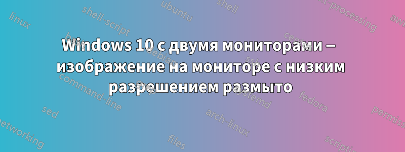 Windows 10 с двумя мониторами — изображение на мониторе с низким разрешением размыто