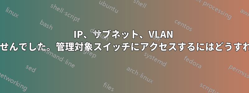 IP、サブネット、VLAN 設定がうまくいきませんでした。管理対象スイッチにアクセスするにはどうすればいいでしょうか?