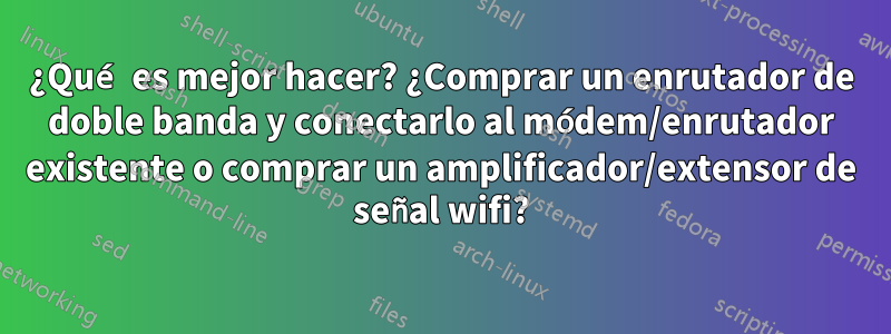 ¿Qué es mejor hacer? ¿Comprar un enrutador de doble banda y conectarlo al módem/enrutador existente o comprar un amplificador/extensor de señal wifi?