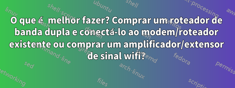 O que é melhor fazer? Comprar um roteador de banda dupla e conectá-lo ao modem/roteador existente ou comprar um amplificador/extensor de sinal wifi?