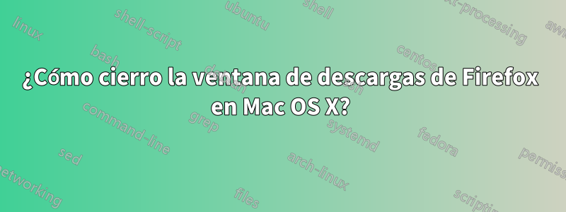 ¿Cómo cierro la ventana de descargas de Firefox en Mac OS X?