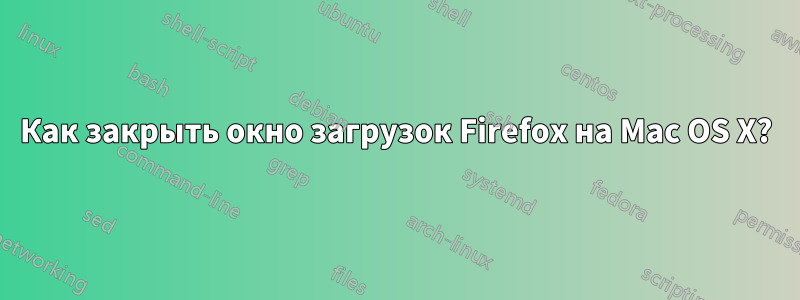 Как закрыть окно загрузок Firefox на Mac OS X?