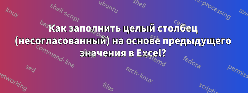 Как заполнить целый столбец (несогласованный) на основе предыдущего значения в Excel?