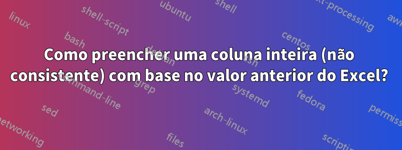 Como preencher uma coluna inteira (não consistente) com base no valor anterior do Excel?