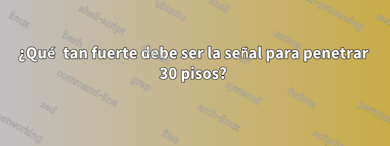 ¿Qué tan fuerte debe ser la señal para penetrar 30 pisos?