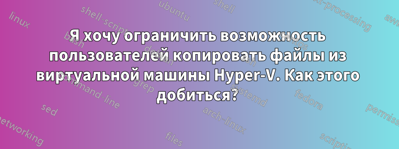 Я хочу ограничить возможность пользователей копировать файлы из виртуальной машины Hyper-V. Как этого добиться?