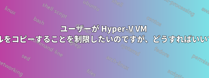 ユーザーが Hyper-V VM からファイルをコピーすることを制限したいのですが、どうすればいいでしょうか?