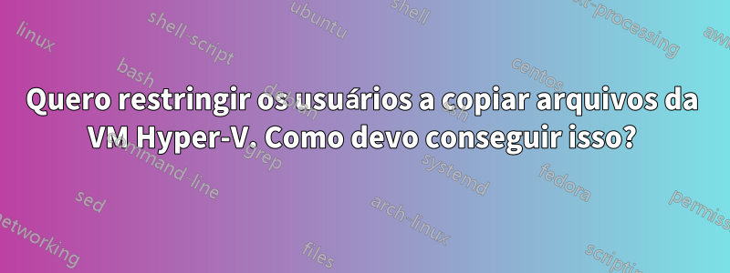 Quero restringir os usuários a copiar arquivos da VM Hyper-V. Como devo conseguir isso?