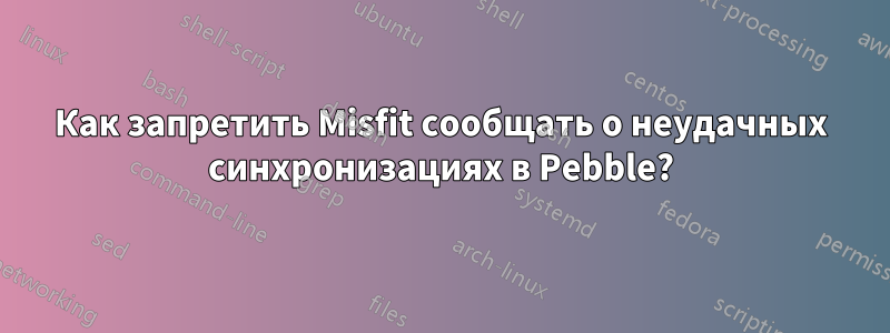 Как запретить Misfit сообщать о неудачных синхронизациях в Pebble?