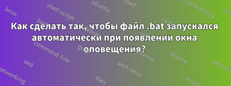 Как сделать так, чтобы файл .bat запускался автоматически при появлении окна оповещения?