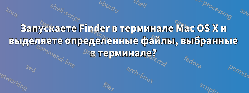 Запускаете Finder в терминале Mac OS X и выделяете определенные файлы, выбранные в терминале?