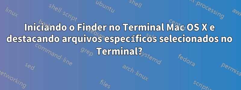 Iniciando o Finder no Terminal Mac OS X e destacando arquivos específicos selecionados no Terminal?