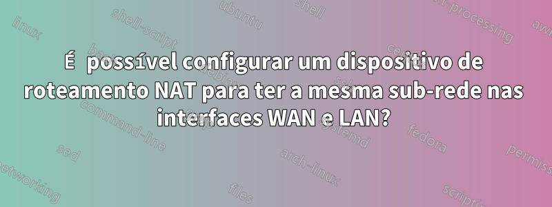 É possível configurar um dispositivo de roteamento NAT para ter a mesma sub-rede nas interfaces WAN e LAN?