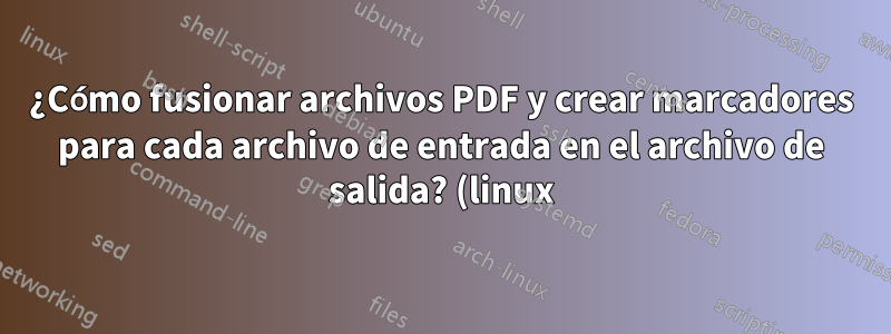 ¿Cómo fusionar archivos PDF y crear marcadores para cada archivo de entrada en el archivo de salida? (linux)