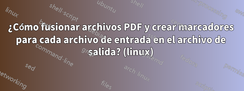 ¿Cómo fusionar archivos PDF y crear marcadores para cada archivo de entrada en el archivo de salida? (linux)