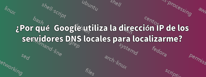 ¿Por qué Google utiliza la dirección IP de los servidores DNS locales para localizarme?