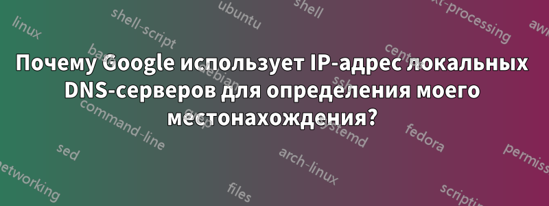 Почему Google использует IP-адрес локальных DNS-серверов для определения моего местонахождения?