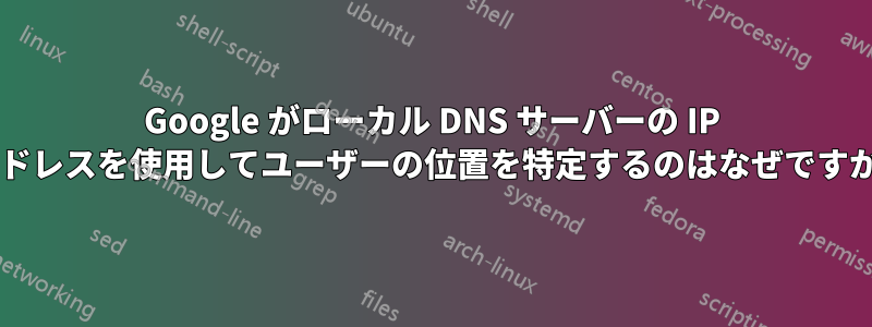 Google がローカル DNS サーバーの IP アドレスを使用してユーザーの位置を特定するのはなぜですか?