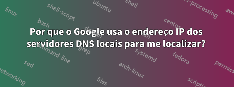 Por que o Google usa o endereço IP dos servidores DNS locais para me localizar?