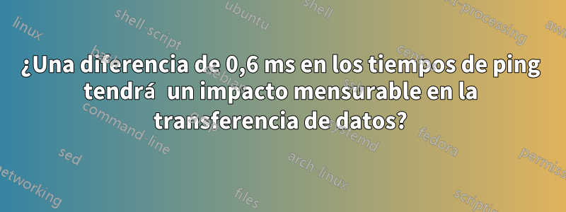 ¿Una diferencia de 0,6 ms en los tiempos de ping tendrá un impacto mensurable en la transferencia de datos?