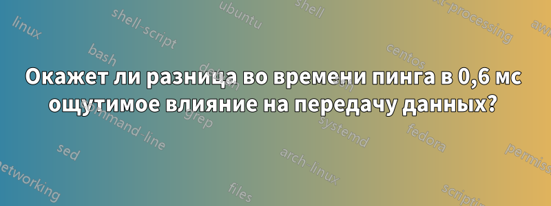 Окажет ли разница во времени пинга в 0,6 мс ощутимое влияние на передачу данных?