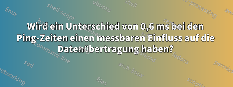 Wird ein Unterschied von 0,6 ms bei den Ping-Zeiten einen messbaren Einfluss auf die Datenübertragung haben?