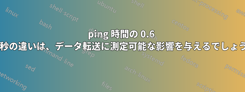 ping 時間の 0.6 ミリ秒の違いは、データ転送に測定可能な影響を与えるでしょうか?