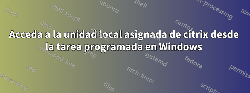 Acceda a la unidad local asignada de citrix desde la tarea programada en Windows