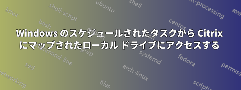 Windows のスケジュールされたタスクから Citrix にマップされたローカル ドライブにアクセスする