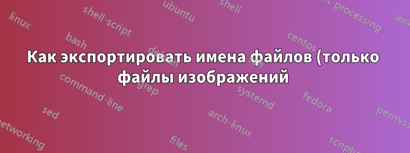 Как экспортировать имена файлов (только файлы изображений) из разных мест или каталогов в текстовый файл