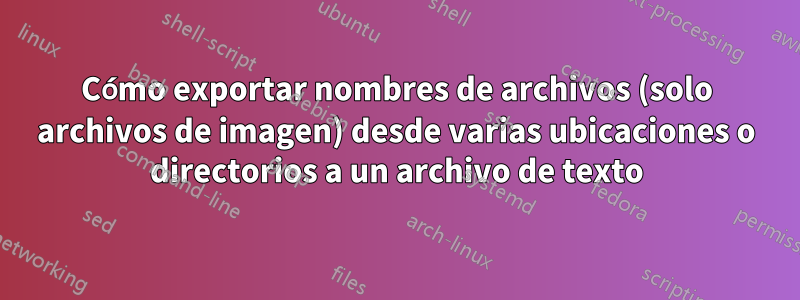 Cómo exportar nombres de archivos (solo archivos de imagen) desde varias ubicaciones o directorios a un archivo de texto