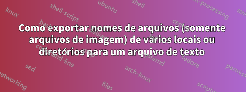 Como exportar nomes de arquivos (somente arquivos de imagem) de vários locais ou diretórios para um arquivo de texto