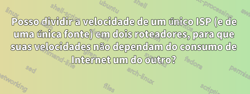 Posso dividir a velocidade de um único ISP (e de uma única fonte) em dois roteadores, para que suas velocidades não dependam do consumo de Internet um do outro?