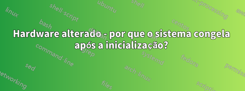 Hardware alterado - por que o sistema congela após a inicialização?