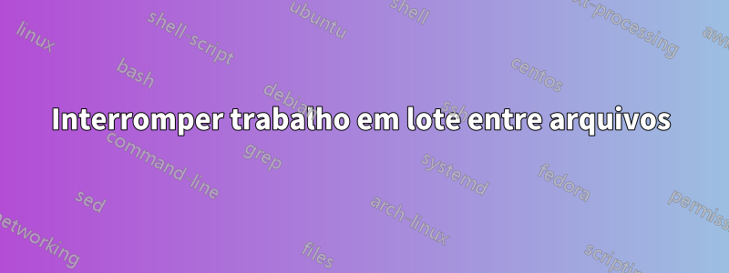 Interromper trabalho em lote entre arquivos