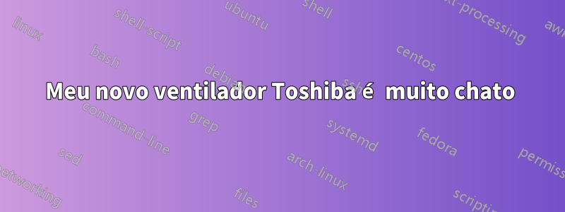 Meu novo ventilador Toshiba é muito chato