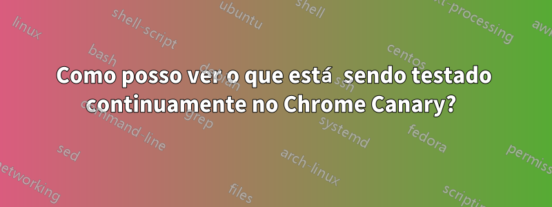 Como posso ver o que está sendo testado continuamente no Chrome Canary? 