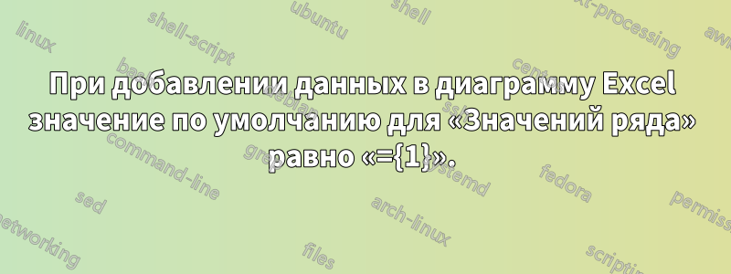 При добавлении данных в диаграмму Excel значение по умолчанию для «Значений ряда» равно «={1}».