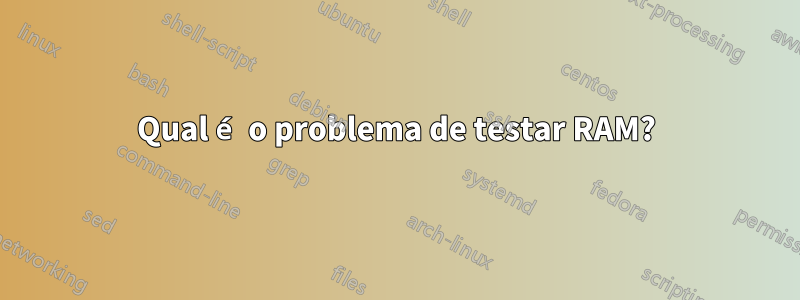 Qual é o problema de testar RAM?