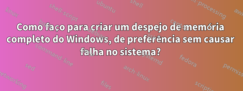 Como faço para criar um despejo de memória completo do Windows, de preferência sem causar falha no sistema?