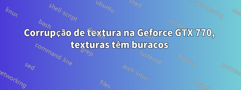 Corrupção de textura na Geforce GTX 770, texturas têm buracos