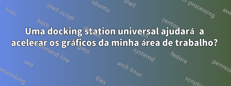 Uma docking station universal ajudará a acelerar os gráficos da minha área de trabalho?