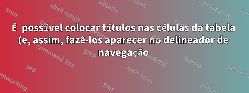 É possível colocar títulos nas células da tabela (e, assim, fazê-los aparecer no delineador de navegação)?