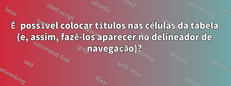 É possível colocar títulos nas células da tabela (e, assim, fazê-los aparecer no delineador de navegação)?