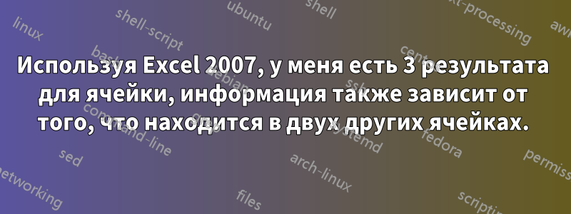 Используя Excel 2007, у меня есть 3 результата для ячейки, информация также зависит от того, что находится в двух других ячейках.