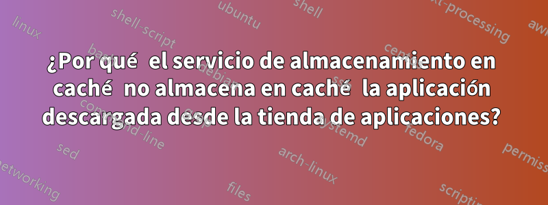 ¿Por qué el servicio de almacenamiento en caché no almacena en caché la aplicación descargada desde la tienda de aplicaciones?