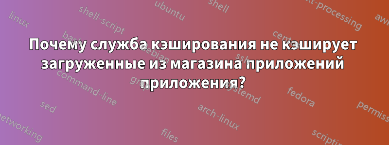 Почему служба кэширования не кэширует загруженные из магазина приложений приложения?