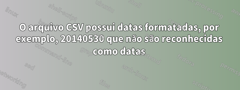 O arquivo CSV possui datas formatadas, por exemplo, 20140530 que não são reconhecidas como datas