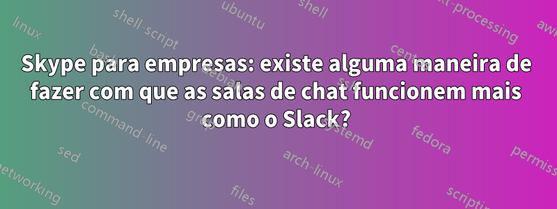 Skype para empresas: existe alguma maneira de fazer com que as salas de chat funcionem mais como o Slack?