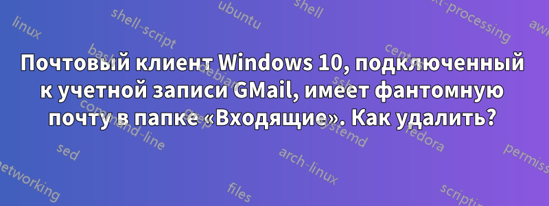 Почтовый клиент Windows 10, подключенный к учетной записи GMail, имеет фантомную почту в папке «Входящие». Как удалить?